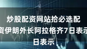 炒股配资网站拾必选配资伊朗外长阿拉格齐7日表示