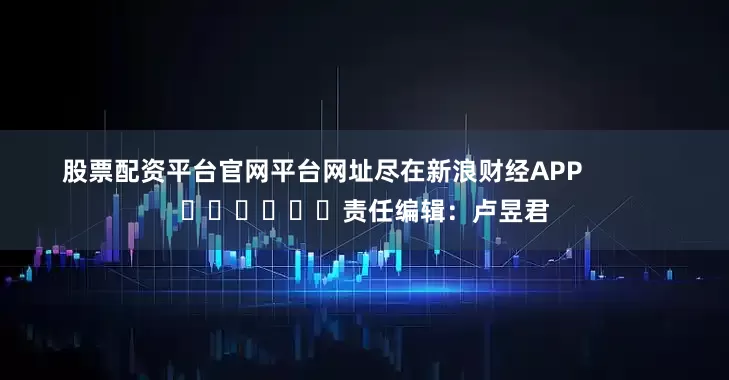 股票配资平台官网平台网址尽在新浪财经APP            						责任编辑：卢昱君